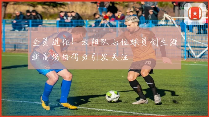 全员进化！太阳队七位球员创生涯新高场均得分引发关注