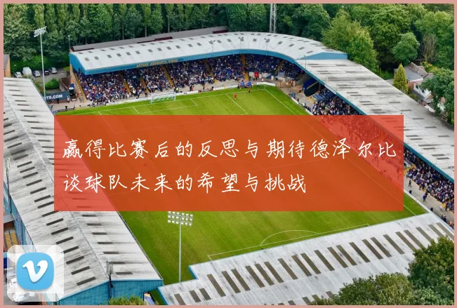 赢得比赛后的反思与期待德泽尔比谈球队未来的希望与挑战