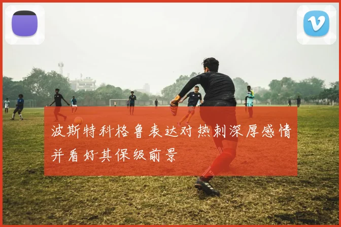 波斯特科格鲁表达对热刺深厚感情并看好其保级前景