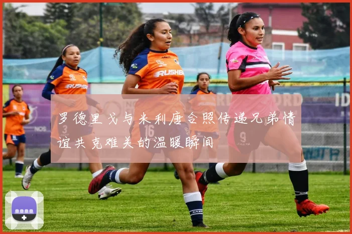 罗德里戈与米利唐合照传递兄弟情谊共克难关的温暖瞬间