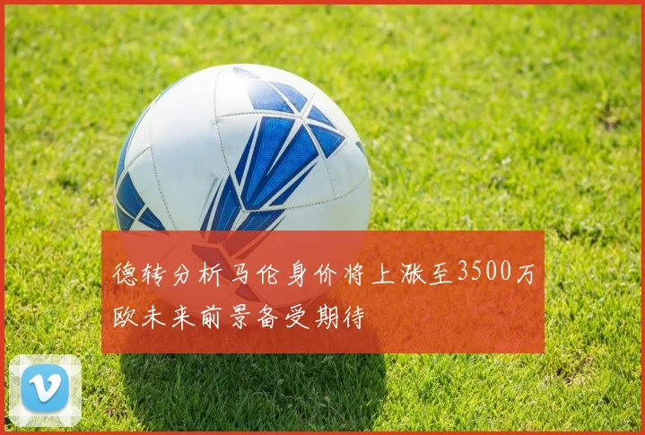 德转分析马伦身价将上涨至3500万欧未来前景备受期待