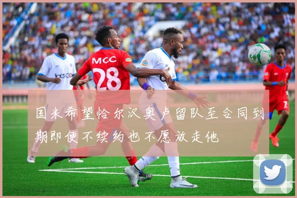 国米希望恰尔汉奥卢留队至合同到期即便不续约也不愿放走他